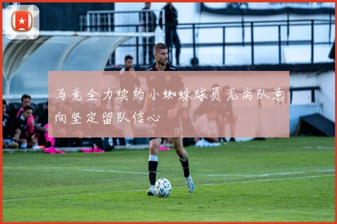 马竞全力续约小蜘蛛球员无离队意向坚定留队信心