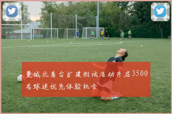 曼城北看台扩建测试活动开启3500名球迷优先体验机会