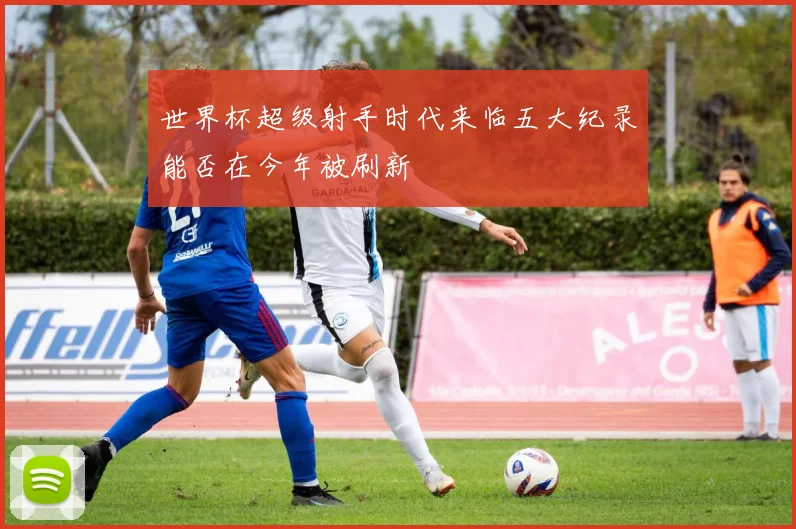 世界杯超级射手时代来临五大纪录能否在今年被刷新