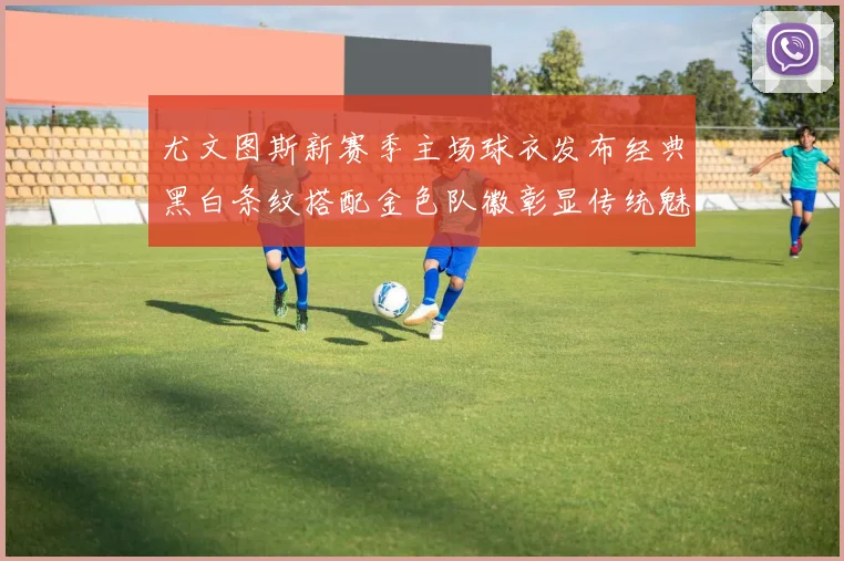 尤文图斯新赛季主场球衣发布经典黑白条纹搭配金色队徽彰显传统魅力