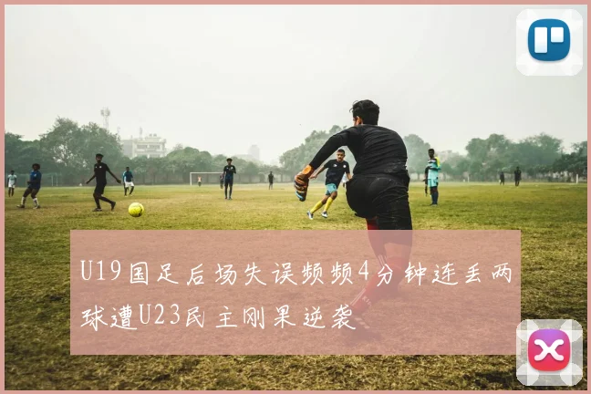 U19国足后场失误频频4分钟连丢两球遭U23民主刚果逆袭