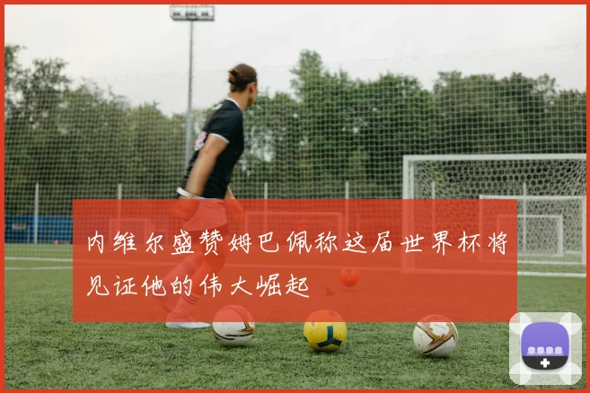 内维尔盛赞姆巴佩称这届世界杯将见证他的伟大崛起