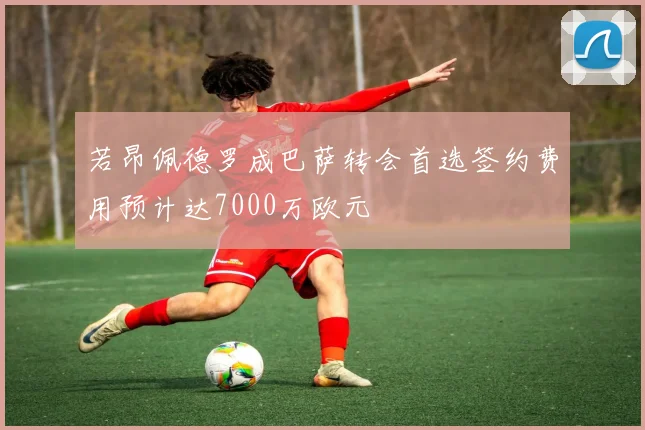 若昂佩德罗成巴萨转会首选签约费用预计达7000万欧元