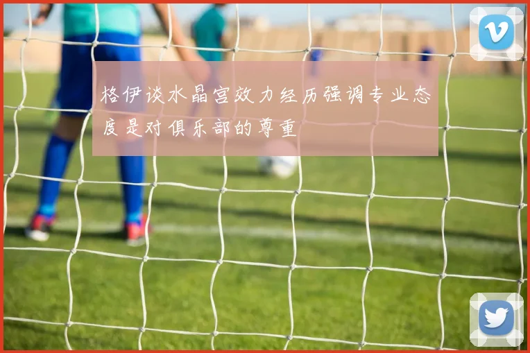 格伊谈水晶宫效力经历强调专业态度是对俱乐部的尊重