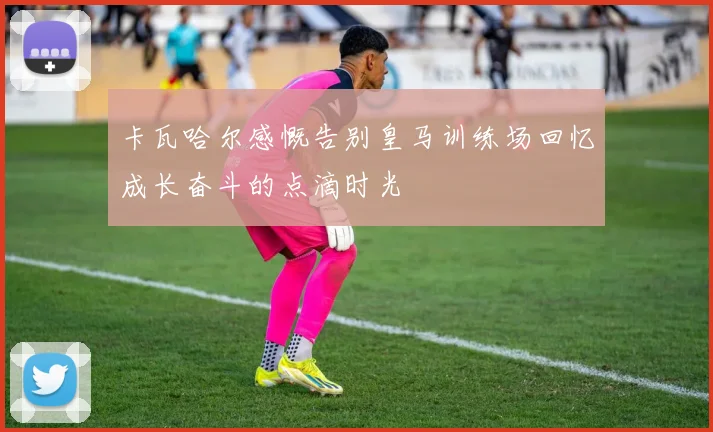 卡瓦哈尔感慨告别皇马训练场回忆成长奋斗的点滴时光