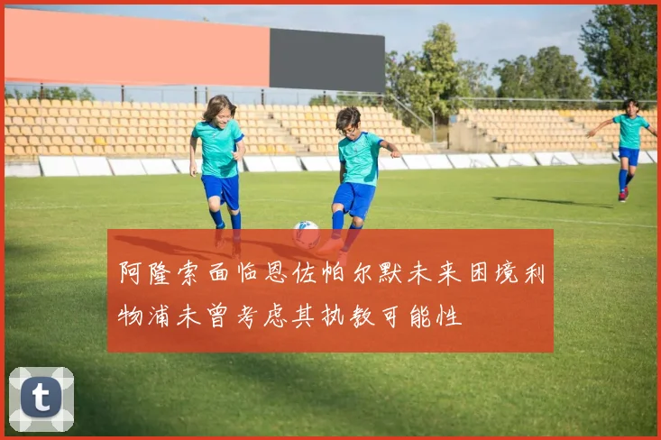阿隆索面临恩佐帕尔默未来困境利物浦未曾考虑其执教可能性