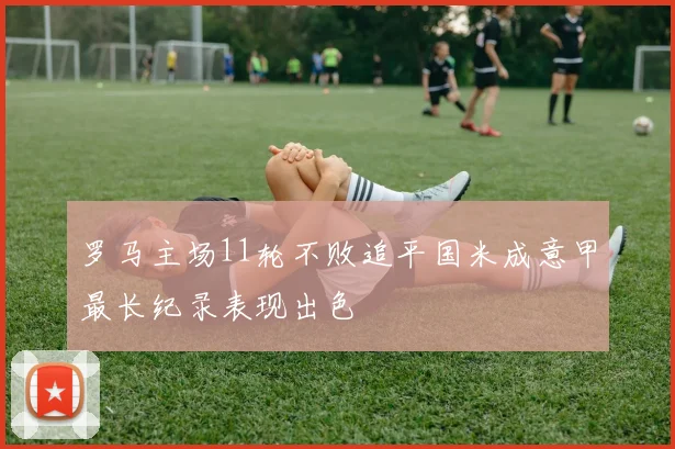 罗马主场11轮不败追平国米成意甲最长纪录表现出色