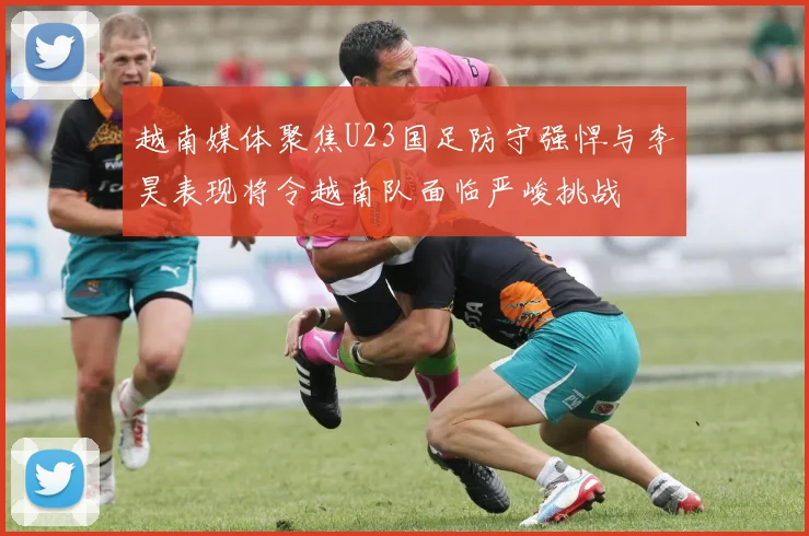 越南媒体聚焦U23国足防守强悍与李昊表现将令越南队面临严峻挑战