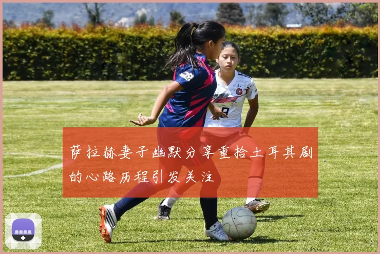 萨拉赫妻子幽默分享重拾土耳其剧的心路历程引发关注